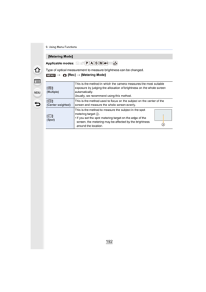 Page 1929. Using Menu Functions
192
Applicable modes: 
Type of optical measurement to measure brightness can be change d.
[Metering Mode]
>  [Rec] > [Metering Mode]
[]
(Multiple) This is the method in which the camera measures the most suitab
le 
exposure by judging the allocation of brightness on the whole screen 
automatically.
Usually, we recommend using this method.
[]
(Center weighted) This is the method used to focus on the subject on the center o
f the 
screen and measure the whole screen evenly.
[]...