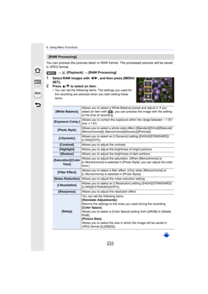 Page 233233
9. Using Menu Functions
You can process the pictures taken in RAW format. The processed  pictures will be saved 
in JPEG format.
>  [Playback]  > [RAW Processing]
1Select RAW images with  2/1 , and then press [MENU/
SET] .
2Press  3/4  to select an item.
•You can set the following items. The settings you used for 
the recording are selected when you start setting these 
items.
[RAW Processing]
[White Balance] Allows you to select a White Balance preset and adjust it. If y
ou 
select an item with [ ],...