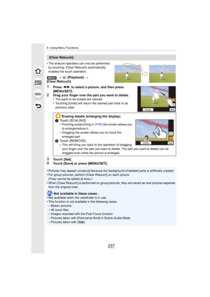 Page 237237
9. Using Menu Functions
•The erasure operation can only be performed 
by touching. [Clear Retouch]  automatically 
enables the touch operation.
>  [Playback]  >
[Clear Retouch]
1Press  2/1  to select a picture, and then press 
[MENU/SET].
2Drag your finger over the part you want to delete.
•The parts to be erased are colored.
•Touching [Undo] will return the colored part back to its 
previous state.
3Touch  [Set].4Touch [Save] or press [MENU/SET].
•
Pictures may appear unnatural because the...