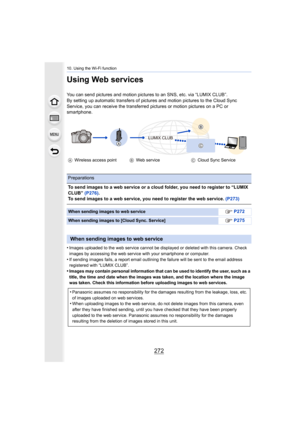 Page 27210. Using the Wi-Fi function
272
Using Web services
You can send pictures and motion pictures to an SNS, etc. via “LUMIX CLUB”.
By setting up automatic transfers of pictures and motion pictur es to the Cloud Sync 
Service, you can receive the transferred pictures or motion pic tures on a PC or 
smartphone.
•
Images uploaded to the web service cannot be displayed or delet ed with this camera. Check 
images by accessing the web service with your smartphone or com puter.
•If sending images fails, a report...