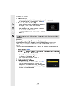 Page 277277
10. Using the Wi-Fi function
4Enter a password.
•Enter any combination of 8 to 16 characters and numbers for the password.
•For information on how to enter characters, refer to P58.
5Check the login ID and select [OK].
•Be sure to make a note of the login ID and password.
•The login ID (12-digit number) will be displayed 
automatically.
When logging in to the “LUMIX CLUB” with a computer, 
you only need to enter the numbers.
•A message is displayed when the connection is complete. 
Select [OK]....