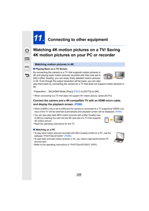 Page 288288
11.  Connecting to other equipment
Watching 4K motion pictures on a TV/ Saving 
4K motion pictures on your PC or recorder
∫ Playing Back on a TV Screen
By connecting the camera to a TV that supports motion pictures  in 
4K and playing back motion pictures recorded with their size se t to 
[4K] in [Rec Quality], you can enjoy finely-detailed motion pic tures 
in 4K. Even though the output resolution will be lower, you can  also 
play them back by connecting the camera to a TV that does not s upport...