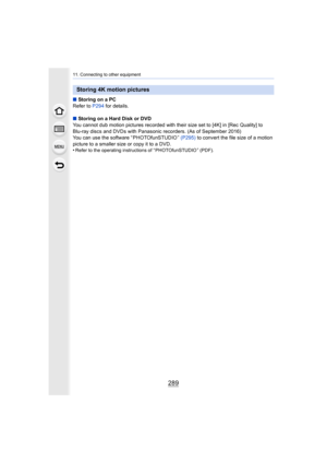 Page 289289
11. Connecting to other equipment
∫Storing on a PC
Refer to  P294 for details.
∫ Storing on a Hard Disk or DVD
You cannot dub motion pictures recorded with their size set to  [4K] in [Rec Quality] to 
Blu-ray discs and DVDs with Panasonic recorders. (As of Septemb er 2016)
You can use the software “ PHOTOfunSTUDIO ”  (P295) to convert the file size of a motion 
picture to a smaller size or copy it to a DVD.
•
Refer to the operating instructions of “ PHOTOfunSTUDIO ” (PDF).
Storing 4K motion pictures 