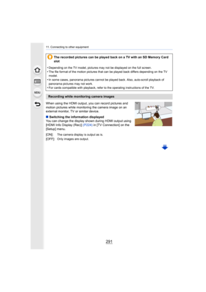 Page 291291
11. Connecting to other equipment
When using the HDMI output, you can record pictures and 
motion pictures while monitoring the camera image on an 
external monitor, TV or similar device.
∫Switching the information displayed
You can change the display shown during HDMI output using 
[HDMI Info Display (Rec)]  (P224) in [TV Connection] on the 
[Setup] menu. The recorded pictures can be played back on a TV with an SD Mem
ory Card 
slot
•
Depending on the TV model, pictures may not be displayed on the...