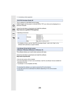 Page 29611. Connecting to other equipment
296
This is software to edit RAW format images.
Edited images can be saved in a format (JPEG, TIFF, etc.) that can be displayed on a 
personal computer.
Check the site below to download and install the software.
http://www.isl.co.jp/SILKYPIX/english/p/
•
Operating environment
•For details on how to use the “SILKYPIX Developer Studio”, refer to the “Help” or the 
Ichikawa Soft Laboratory’s support website.
This software allows you to edit motion pictures with ease.
Check...