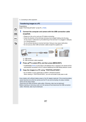 Page 297297
11. Connecting to other equipment
Preparations:
Install “ PHOTOfunSTUDIO ” to the PC. (P295)
1Connect the computer and camera with the USB connection cable 
(supplied).
•Please turn this unit on and your PC before connecting.•Check the direction of the terminals and plug in/out straight h olding onto the plug.
(It may result in malfunction by the deforming of the terminal  if it is plugged in obliquely 
or in wrong direction.)
Do not connect devices to incorrect terminals. Doing so may cau se...