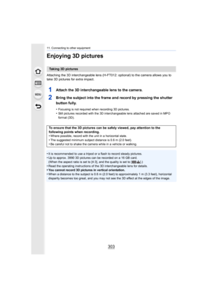 Page 303303
11. Connecting to other equipment
Enjoying 3D pictures
Attaching the 3D interchangeable lens (H-FT012: optional) to the camera allows you to 
take 3D pictures for extra impact.
1Attach the 3D interchangeable lens to the camera.
2Bring the subject into the frame and record by pressing the shu tter 
button fully.
•Focusing is not required when recording 3D pictures.
•Still pictures recorded with the 3D interchangeable lens attach ed are saved in MPO 
format (3D).
•It is recommended to use a tripod or a...