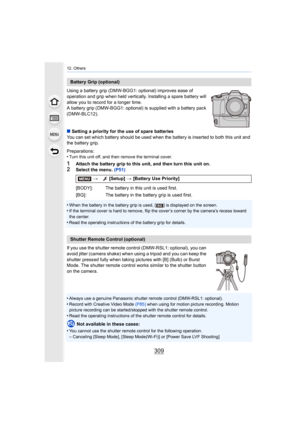 Page 309309
12. Others
Using a battery grip (DMW-BGG1: optional) improves ease of 
operation and grip when held vertically. Installing a spare battery will 
allow you to record for a longer time.
A battery grip (DMW-BGG1: optional) is supplied with a battery  pack 
(DMW-BLC12).
∫ Setting a priority for the use of spare batteries
You can set which battery should be used when the battery is in serted to both this unit and 
the battery grip.
Preparations:
•
Turn this unit off, and then remove the terminal cover....