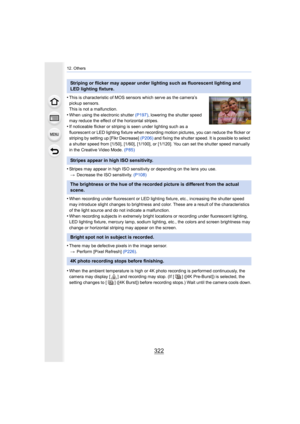 Page 32212. Others
322
•This is characteristic of MOS sensors which serve as the camera’s 
pickup sensors.
This is not a malfunction.
•When using the electronic shutter  (P197), lowering the shutter speed 
may reduce the effect of the horizontal stripes.
•If noticeable flicker or striping is seen under lighting such a s a 
fluorescent or LED lighting fixture when recording motion pictures, you can reduce the flicker or 
striping by setting up [Flkr Decrease]  (P206) and fixing the shutter speed. It is possible...
