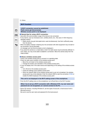 Page 325325
12. Others
∫General tips for using a Wi-Fi connection
•Use within the communication range of the device to be connecte d.•Is any device, such as microwave oven, cordless phone, etc., that uses 2.4 GHz frequency 
operated nearby?
> Radio waves may get interrupted when used simultaneously. Use t hem sufficiently away 
from the device.
•When the battery indicator is flashing red, the connection with other equipment may not start or 
the connection may be disrupted.
(A message such as [Communication...