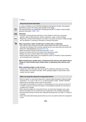 Page 33412. Others
334
If a name or birthday is set for [Profile Setup]/Face Recognition function, this personal 
information is kept in the camera and recorded in the image.
We recommend that you enable [Wi-Fi Password] and [Wi-Fi Function Lock] to protect 
personal information.  (P286 , 287)
Disclaimer
•
Information including personal information may be altered or va nish due to erroneous 
operation, effect of static electricity, accident, malfunction, repair, or other handlings.
Please note in advance that...