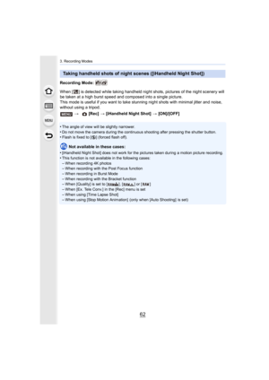 Page 623. Recording Modes
62
Recording Mode: 
When [ ] is detected while taking handheld night shots, pictures of the night scenery will 
be taken at a high burst speed and composed into a single picture.
This mode is useful if you want to take stunning night shots wi th minimal jitter and noise, 
without using a tripod.
•
The angle of view will be slightly narrower.•Do not move the camera during the continuous shooting after pre ssing the shutter button.•Flash is fixed to [Œ] (forced flash off).
Not available...