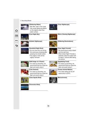 Page 763. Recording Modes
76
[Glistening Water]
•Star filter used in this mode 
may cause glistening effects 
on the objects other than 
water surface.[Clear Nightscape]
[Cool Night Sky] [Warm Glowing Nightscape]
[Artistic Nightscape] [Glittering Illuminations]
[Handheld Night Shot]
•Do not move the unit during 
the continuous shooting after 
pressing the shutter button.
•The angle of view will be 
slightly narrower. [Clear Night Portrait]
•We recommend using a tripod 
and the self-timer.
•When [Clear Night...