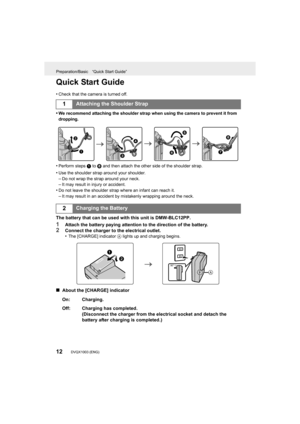 Page 12Preparation/Basic “Quick Start Guide”
12DVQX1003 (ENG) 
Quick Start Guide
•Check that the camera is turned off.
•We recommend attaching the shoulder strap when using the camera to prevent it from 
dropping.
•Perform steps  1 to 8 and then attach the other side of the shoulder strap.
•Use the shoulder strap around your shoulder.
–Do not wrap the strap around your neck.–It may result in injury or accident.•Do not leave the shoulder strap where an infant can reach it.
–It may result in an accident by...