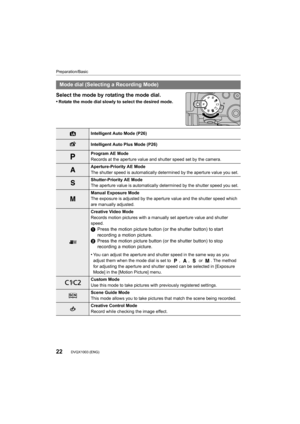 Page 22Preparation/Basic
22DVQX1003 (ENG) 
Select the mode by rotating the mode dial.
•Rotate the mode dial slowly to select the desired mode.
Mode dial (Selecting a Recording Mode)
Intelligent Auto Mode (P26)
Intelligent Auto Plus Mode (P26)
Program AE Mode
Records at the aperture value and shutter speed set by the camera.
Aperture-Priority AE Mode
The shutter speed is automatically determined by the aperture value you set.
Shutter-Priority AE Mode
The aperture value is automatically determined by the shutter...