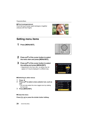 Page 24Preparation/Basic
24DVQX1003 (ENG) 
∫Pinch (enlarge/reduce)
Pinch the touch screen apart (enlarge) or together 
(reduce) with two fingers.
Setting menu items
1Press [MENU/SET].
2Press 3/ 4 of the cursor button to select 
the menu item and press [MENU/SET].
3Press 3/ 4 of the cursor button to select 
the setting and press [MENU/SET].
•Depending on the menu item, its setting may not 
appear or it may be displayed in a different way.
∫ Switching to other menus
1Press  2.2Press  3/4  to select a menu...