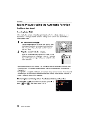 Page 26Recording
26DVQX1003 (ENG) 
Taking Pictures using the Automatic Function 
(Intelligent Auto Mode)
Recording Mode: 
In this mode, the camera makes the optimal settings for the sub ject and scene, so we 
recommend it when you wish to leave the settings to the camera  and record without 
thinking about them.
1Set the mode dial to  [ ¦].
•The camera will switch to ei ther the most recently used 
of Intelligent Auto Mode or Intelligent Auto Plus Mode.
At the time of purchase, the mode is set to Intelligent...