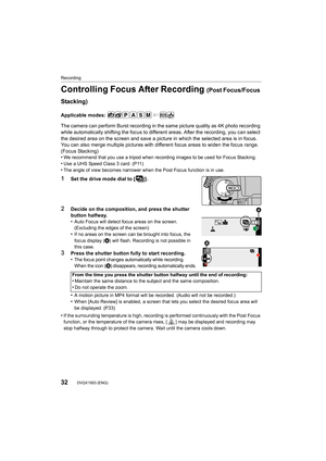 Page 32Recording
32DVQX1003 (ENG) 
Controlling Focus After Recording (Post Focus/Focus 
Stacking)
Applicable modes: 
The camera can perform Burst recording in the same picture quality as 4K photo recording 
while automatically shifting the focus to different areas. Afte r the recording, you can select 
the desired area on the screen and save a picture in which the  selected area is in focus.
You can also merge multiple pictures with different focus areas  to widen the focus range. 
(Focus Stacking)
•
We...