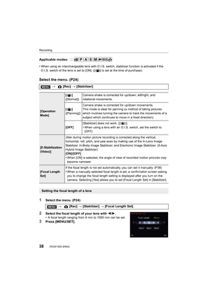 Page 38Recording
38DVQX1003 (ENG) 
Applicable modes: 
•
When using an interchangeable lens with O.I.S. switch, stabilizer function is activated if the 
O.I.S. switch of the lens is set to [ON]. ([ ] is set at the tim e of purchase)
Select the menu. (P24)
1Select the menu. (P24)
2Select the focal length of your lens with 2/1.
•A focal length ranging from 8 mm to 1000 mm can be set.
3Press [MENU/SET]. >
 [Rec] > [Stabilizer]
[Operation 
Mode] []
([Normal])
Camera shake is corrected for up/down, left/right, and...