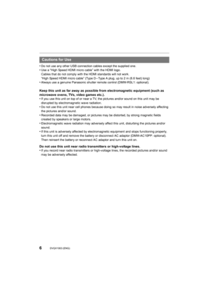 Page 66DVQX1003 (ENG) 
•Do not use any other USB connection cables except the supplied one.•Use a “High Speed HDMI micro cable” with the HDMI logo.
Cables that do not comply with the HDMI standards will not work.
“High Speed HDMI micro cable” (Type D – Type A plug, up to 2 m (6. 6 feet) long)
•Always use a genuine Panasonic shutter remote control (DMW-RSL1 : optional).
Keep this unit as far away as possible from electromagnetic equipment (such as 
microwave ovens, TVs, video games etc.).
•
If you use this unit...