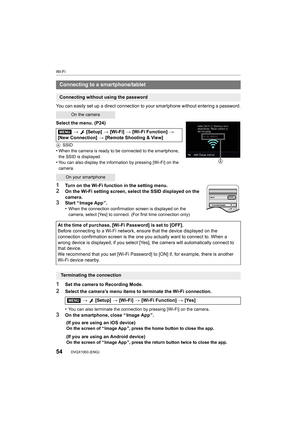 Page 54Wi-Fi
54DVQX1003 (ENG) 
You can easily set up a direct connection to your smartphone without entering a password.
Select the menu. (P24)
A SSID
•When the camera is ready to be connected to the smartphone, 
the SSID is displayed.
•You can also display the information by pressing [Wi-Fi] on the  
camera.
1Turn on the Wi-Fi function in the setting menu.
2On the Wi-Fi setting screen, select the SSID displayed on the 
camera.
3Start “ Image App ”.
•When the connection confirmation screen is displayed on the...