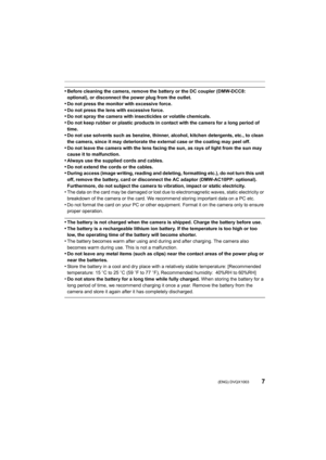Page 77 (ENG) DVQX1003
•Before cleaning the camera, remove the battery or the DC coupler (DMW-DCC8: 
optional), or disconnect the power plug from the outlet. 
•Do not press the monitor with excessive force.•Do not press the lens with excessive force.•Do not spray the camera with insecticides or volatile chemicals .
•Do not keep rubber or plastic products in contact with the came ra for a long period of 
time.
•Do not use solvents such as benzine, thinner, alcohol, kitchen  detergents, etc., to clean 
the...