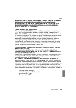 Page 7575
Others
 (ENG) DVQX1003
IF REPAIR IS NEEDED DURING THE WARRANTY PERIOD, THE PURCHASER WILL 
BE REQUIRED TO FURNISH A SALES RECEIPT/PROOF OF PURCHASE INDICATING DATE OF PURCHASE, AMOUNT PAID AND PLACE OF PURCHASE.  CUSTOMER WILL BE CHARGED FOR THE REPAIR OF ANY UNIT RECEIVED 
WITHOUT SUCH PROOF OF PURCHASE.
Limited Warranty Limits and Exclusions
This warranty ONLY COVERS failures due to defects in materials or workmanship, and 
DOES NOT COVER normal wear and tear or cosmetic damage. The war ranty ALSO...