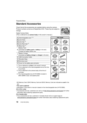 Page 10Preparation/Basic
10DVQX1003 (ENG) 
Standard Accessories
Check that all the accessories are supplied before using the camera.
Product numbers correct as of September 2016. These may be subj ect to 
change.
Digital Camera Body
(This is referred to as  camera body in this owner’s manual.)
¢1 This is referred to as  lens in this owner’s manual.
¢ 2 This is attached to the interchangeable lens at the time 
of purchase.
¢ 3 This is attached to the camera body at the time of 
purchase.
¢ 4 The interchangeable...