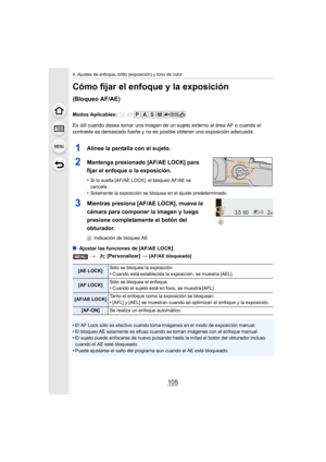 Page 105105
4. Ajustes de enfoque, brillo (exposición) y tono de color
Cómo fijar el enfoque y la exposición 
(Bloqueo AF/AE)
Modos Aplicables: 
Es útil cuando desea tomar una imagen de un sujeto externo al área AF o cuando el 
contraste es demasiado fuerte y  no es posible obtener una exposición adecuada.
1Alinee la pantalla con el sujeto.
2Mantenga presionado [AF/AE LOCK] para 
fijar el enfoque o la exposición.
•Si lo suelta [AF/AE LOCK], el bloqueo AF/AE se 
cancela.
•Solamente la exposición se bloquea en el...