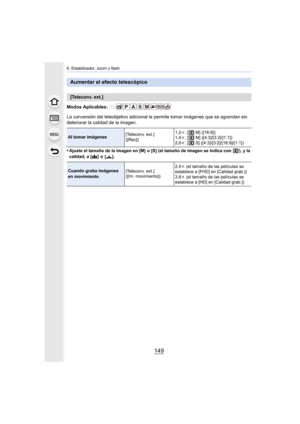 Page 149149
6. Estabilizador, zoom y flash
Modos Aplicables: 
La conversión del teleobjetivo adicional le permite tomar imágenes que se agrandan sin 
deteriorar la calidad de la imagen.
•
Ajuste el tamaño de la imagen en [M]  o [S] (el tamaño de imagen se indica con  ), y la 
calidad, a [ A]  o  [ ›].
Aumentar el efecto telescópico
[Teleconv. ext.]
Al tomar imágenes [Teleconv. ext.]
([Rec])1,2k
: [  M] ([16:9])
1,4k : [  M] ([4:3]/[3:2]/[1:1])
2,0k : [  S] ([4:3]/[3:2]/[16:9]/[1:1])
Cuando graba imágenes 
en...