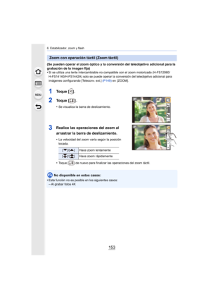 Page 153153
6. Estabilizador, zoom y flash
(Se pueden operar el zoom óptico y la conversión del teleobjetivo adicional para la 
grabación de la imagen fija)
•
Si se utiliza una lente intercamb iable no compatible con el zoom motorizado (H-FS12060/
H-FS14140/H-FS1442A) solo se puede operar la conversión del tel eobjetivo adicional para 
imágenes configurando [Teleconv. ext.] (P149)  en  [ZOOM].
1To q u e   [ ] .
2To q u e   [ ] .
•Se visualiza la barra de deslizamiento.
3Realice las operaciones del zoom al...