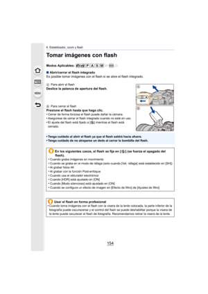 Page 1546. Estabilizador, zoom y flash
154
Tomar imágenes con flash
Modos Aplicables: 
∫Abrir/cerrar el flash integrado
Es posible tomar imágenes con el flash si se abre el flash inte grado.
APara abrir el flash
Deslice la palanca de apertura del flash.
BPara cerrar el flash
Presione el flash hasta que haga clic.
•Cerrar de forma forzosa el flash puede dañar la cámara.•Asegúrese de cerrar el flash integrado cuando no esté en uso.•El ajuste del flash está fijado a [ Œ] mientras el flash está 
cerrado.
•Tenga...