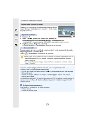 Page 1767. Grabación de imágenes en movimiento
176
Establezca los cuadros que especifican las posiciones donde 
inicia el [Enfoque Gradual] (primera posición) y donde acaba 
(segunda posición).
1Presione  2.2Pulse 3/4/2/1 para mover el encuadre del área del 
enfoque automático y presione [MENU/SET]. (Primera posición)
•
Si pulsa [DISP.] antes de presionar [MENU/SET], el encuadre vol verá al centro.
3Repita el paso 2. (Segunda posición)
•Si pulsa [MENU/SET], se cancelará la configuración del encuadre .
Toque un...