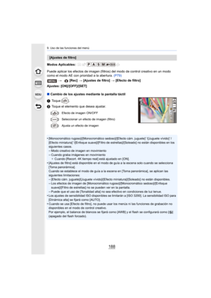 Page 1889. Uso de las funciones del menú
188
Modos Aplicables: 
Puede aplicar los efectos de imagen (filtros) del modo de control creativo en un modo 
como el modo AE con prioridad a la abertura.  (P79)
Ajustes: [ON]/[OFF]/[SET]
∫ Cambio de los ajustes mediante la pantalla táctil
1 Toque [ ].
2 Toque el elemento que desea ajustar.
•
[Monocromático rugoso]/[Monocromático sedoso]/[Efecto cám. jugu ete]¢/[Juguete vívido]¢/
[Efecto miniatura]¢/[Enfoque suave]/[Filtro de estrellas]/[Soleado] no están dispo nibles en...