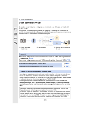 Page 27210. Uso de la función Wi-Fi
272
Usar servicios WEB
Se pueden enviar imágenes e imágenes en movimiento a un SNS, etc. por medio del 
“LUMIX CLUB”.
Al configurar transferencias  automáticas de imágenes e imágenes en movimiento al 
servicio de sincronización de nube, puede recibir las imágenes  o imágenes en movimiento 
transferidas en un ordenador o un teléfono inteligente.
•
Las imágenes cargadas al servicio web no se pueden visualizar o  eliminar con esta cámara. 
Revise las imágenes al acceder al...