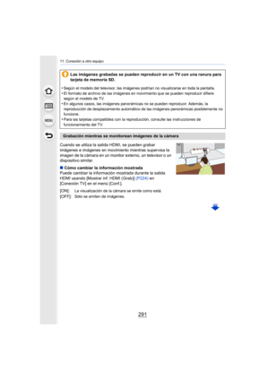 Page 291291
11. Conexión a otro equipo
Cuando se utiliza la salida HDMI, se pueden grabar 
imágenes e imágenes en movimiento mientras supervisa la 
imagen de la cámara en un monitor externo, un televisor o un 
dispositivo similar.
∫Cómo cambiar la información mostrada
Puede cambiar la información mostrada durante la salida 
HDMI usando [Mostrar inf. HDMI (Grab)]  (P224) en 
[Conexión TV] en el menú [Conf.]. Las imágenes grabadas se pueden reproducir en un TV con una ran
ura para 
tarjeta de memoria SD.
•
Según...