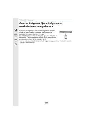 Page 299299
11. Conexión a otro equipo
Guardar imágenes fijas e imágenes en 
movimiento en una grabadora
Si inserta una tarjeta que tiene contenido grabado con esta 
unidad en una grabadora Panasonic, puede duplicar el 
contenido en un disco Blu-ray o DVD, etc.
Los métodos para exportar las imágenes fijas y las imágenes en 
movimiento a otros dispositivos variarán según el formato del 
archivo. (JPEG, RAW, MPO, AVCHD o MP4).
•
Vea las instrucciones de funcionamiento de la grabadora para obtener información sobre...