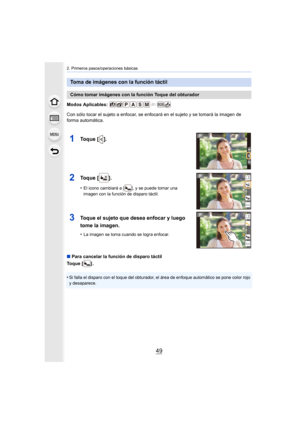 Page 4949
2. Primeros pasos/operaciones básicas
Modos Aplicables: 
Con sólo tocar el sujeto a enfocar, se enfocará en el sujeto y se tomará la imagen de 
forma automática.
∫ Para cancelar la función de disparo táctil
Toque [ ] .
•
Si falla el disparo con el toque del obturador, el área de enfo que automático se pone color rojo 
y desaparece.
Toma de imágenes con la función táctil
Cómo tomar imágenes con la función Toque del obturador
1Toque [ ].
2Toque [ ].
•El icono cambiará a [ ], y se puede tomar una 
imagen...