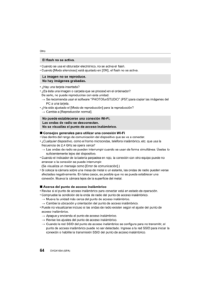 Page 64Otro
64DVQX1004 (SPA)
•Cuando se usa el obturador electrónico, no se activa el flash.•Cuando [Modo silencioso]  está ajustado en  [ON] , el flash no se activa.
•¿Hay una tarjeta insertada?
•¿Es ésta una imagen o carpeta que se procesó en el ordenador?
De serlo, no puede reproducirse con esta unidad.
>Se recomienda usar el software “ PHOTOfunSTUDIO ” (P57) para copiar las imágenes del 
PC a una tarjeta.
•¿Ha sido ajustado el [Modo de reproducción] para la reproducció n?
> Cambie a [Reproducción normal]....