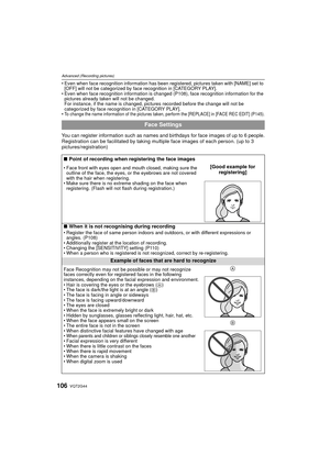 Page 106VQT2G44106
Advanced (Recording pictures)
Even when face recognition information has been registered, pictures taken with [NAME] set to 
[OFF] will not be categorized by face recognition in [CATEGORY PLAY].
 Even when face recognition information is changed (P108), face recognition information for the 
pictures already taken will not be changed.
For instance, if the name is changed, pictures recorded before the change will not be 
categorized by face recognition in [CATEGORY PLAY].

To change the name...