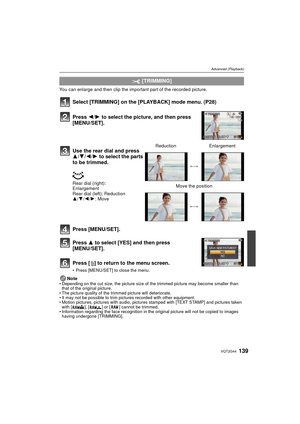 Page 139139VQT2G44
Advanced (Playback)
You can enlarge and then clip the important part of the recorded picture.
Select [TRIMMING] on the [PLAYBACK] mode menu. (P28)
Press [MENU/SET].
Press 3 to select [YES] and then press 
[MENU/SET].
Press [ ‚] to return to the menu screen.
Press [MENU/SET] to close the menu.
NoteDepending on the cut size, the picture size of the trimmed picture may become smaller than 
that of the original picture.
 The picture quality of the trimmed picture will deteriorate.
 It may not be...