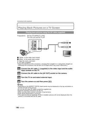 Page 146VQT2G44146
Connecting to other equipment
Connecting to other equipmentPlaying Back Pictures on a TV Screen
1Yellow: to the video input socket
2 White: to the audio input socket
A Align the marks, and insert.
B AV cable (supplied)
 Check the directions of the connectors, and plug them straight in or unplug them straight out. 
(Otherwise the connectors may be bent out of shape which may cause malfunction.)
Connect the AV cable  B (supplied) to the video input and the audio 
input sockets on the TV.
Connect...