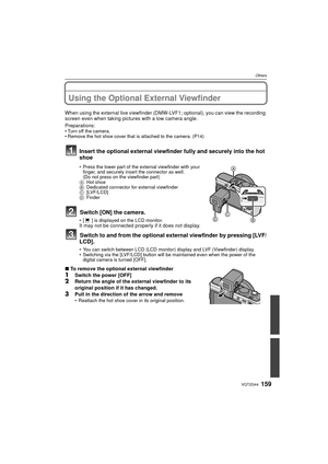 Page 159159VQT2G44
Others
OthersUsing the Optional External Viewfinder
When using the external live viewfinder (DMW-LVF1; optional), you can view the recording 
screen even when taking pictures with a low camera angle.
Preparations: 
Turn off the camera.
 Remove the hot shoe cover that is attached to the camera. (P14)
Insert the optional external viewfinder fully and securely into the hot 
shoe
 Press the lower part of the external viewfinder with your 
finger, and securely insert the connector as well.
(Do not...