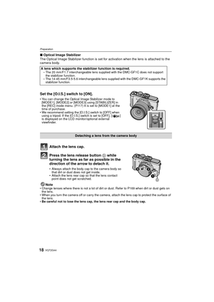 Page 18VQT2G4418
Preparation
∫Optical Image Stabilizer
The Optical Image Stabilizer function is set for activation when the lens is attached to the 
camera body.
Set the [O.I.S.] switch to [ON].
 You can change the Optical Image Stabilizer mode to 
[MODE1], [MODE2] or [MODE3] using [STABILIZER] in 
the [REC] mode menu. (P117) It is set to [MODE1] at the 
time of purchase.
 We recommend setting the [O.I.S.] switch to [OFF] when 
using a tripod. If the [O.I.S.] switch is set to [OFF], [ ] 
is displayed on the LCD...