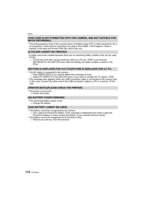 Page 174VQT2G44174
Others
[THIS CARD IS NOT FORMATTED WITH THIS CAMERA, AND NOT SUITABLE FOR 
MOVIE RECORDING.]
The writing speed is lower if the card has been formatted using a PC or other equipment. As a 
consequence, motion picture recording may stop in the middle. If this happens, make a 
backup of the data and format (P36) the card in this unit.
[A FOLDER CANNOT BE CREATED]
A folder cannot be created because there are no remaining folder numbers that can be used. 
(P154)
> Format the card after saving...