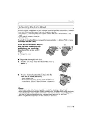 Page 1919VQT2G44
Preparation
Attaching the Lens Hood
In bright sunlight or backlight, the lens hood will minimize lens flare and ghosting. The lens 
hood cuts off excess lighting and improves the picture quality.
The 20 mm/F1.7 interchangeable lens supplied with the DMC-GF1C does not have a lens 
hood.
 Check that the camera is turned off.
 Close the flash.
To attach the lens hood (flower shape) that came with the 14–45 mm/F3.5–5.6 lens 
included in the DMC-GF1K
Insert the lens hood into the lens 
with the...