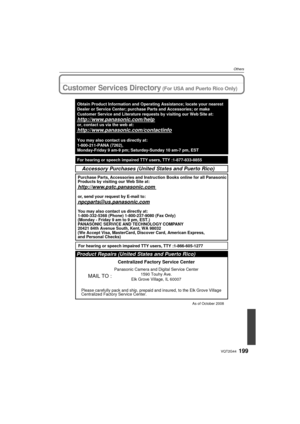 Page 199199VQT2G44
Others
Customer Services Directory (For USA and Puerto Rico Only)
As of October 2008
Product Repairs (United States and Puerto Rico)
MAIL TO :
Centralized Factory Service Center
Panasonic Camera and Digital Service Center1590 Touhy Ave.
Elk Grove Village, IL 60007
Please carefully pack and ship, prepaid and insured, to the Elk Grove Vi\
llage
Centralized Factory Service Center.
Accessory Purchases (United States and Puerto Rico)
Purchase Parts, Accessories and Instruction Books online for all...