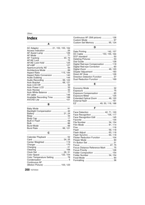 Page 200OthersVQT2G44
200
Others
Index
A
AC Adaptor   .................... 21, 153, 155, 164
Access Indication ................................... 25
AF Assist Lamp  ................................... 126
AF Mode  ................................................ 71
AF Tracking  ..................................... 43, 72
AF/AE Lock  ............................................ 75
AF/AE Lock Hold  ................................. 125
AF rMF  ................................................ 127...