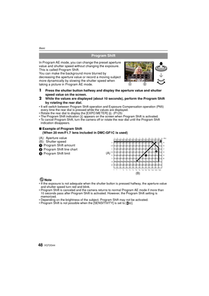 Page 48VQT2G4448
Basic
In Program AE mode, you can change the preset aperture 
value and shutter speed without changing the exposure. 
This is called Program Shift.
You can make the background more blurred by 
decreasing the aperture value or record a moving subject 
more dynamically by slowing the shutter speed when 
taking a picture in Program AE mode.
1Press the shutter button halfway and display the aperture value and shutter 
speed value on the screen.
2While the values are displayed (about  10 seconds),...