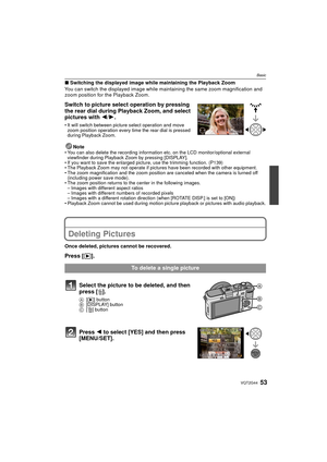 Page 5353VQT2G44
Basic
∫Switching the displayed image while maintaining the Playback Zoom
You can switch the displayed image while maintaining the same zoom magnification and 
zoom position for the Playback Zoom.
Switch to picture select operation by pressing 
the rear dial during Playback Zoom, and select 
pictures with 2 /1.
 It will switch between picture select operation and move 
zoom position operation every time the rear dial is pressed 
during Playback Zoom.
NoteYou can also delete the recording...